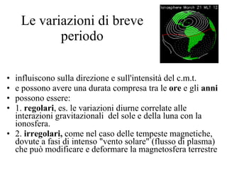 Le variazioni di breve periodo influiscono sulla direzione e sull'intensità del c.m.t. e possono avere una durata compresa tra le  ore  e gli  anni possono essere: 1.  regolari , es. le variazioni diurne correlate alle interazioni gravitazionali  del sole e della luna con la ionosfera. 2.  irregolari,  come nel caso delle tempeste magnetiche, dovute a fasi di intenso "vento solare" (flusso di plasma) che può modificare e deformare la magnetosfera terrestre 