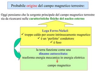la terra funzione come una   dinamo autoeccitata:   trasforma energia meccanica in energia elettrica         campo magnetico Probabile  origine  del campo magnetico terrestre: Oggi pensiamo che la sorgente principale del campo magnetico terrestre sia da ricercarsi nelle  caratteristiche fisiche del nucleo esterno   Lega Ferro-Nickel :  troppo caldo per essere intrinsecamente magnetico è un ‘perfetto’ conduttore è fuso 