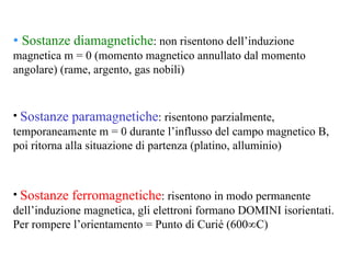 Sostanze diamagnetiche : non risentono dell’induzione magnetica m = 0 (momento magnetico annullato dal momento angolare) (rame, argento, gas nobili) Sostanze paramagnetiche : risentono parzialmente, temporaneamente m = 0 durante l’influsso del campo magnetico B, poi ritorna alla situazione di partenza (platino, alluminio) Sostanze ferromagnetiche : risentono in modo permanente dell’induzione magnetica, gli elettroni formano DOMINI isorientati. Per rompere l’orientamento = Punto di Curié (600°C) 