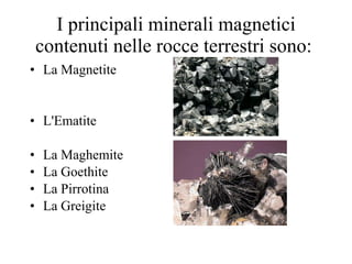 I principali minerali magnetici contenuti nelle rocce terrestri sono:  La Magnetite L'Ematite La Maghemite  La Goethite La Pirrotina  La Greigite  