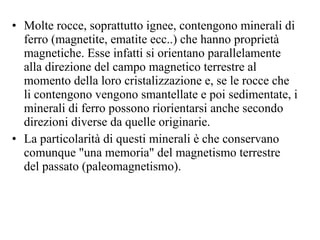 Molte rocce, soprattutto ignee, contengono minerali di ferro (magnetite, ematite ecc..) che hanno proprietà magnetiche. Esse infatti si orientano parallelamente alla direzione del campo magnetico terrestre al momento della loro cristalizzazione e, se le rocce che li contengono vengono smantellate e poi sedimentate, i minerali di ferro possono riorientarsi anche secondo direzioni diverse da quelle originarie. La particolarità di questi minerali è che conservano comunque "una memoria" del magnetismo terrestre del passato (paleomagnetismo). 
