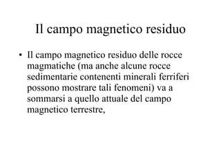 Il campo magnetico residuo Il campo magnetico residuo delle rocce magmatiche (ma anche alcune rocce sedimentarie contenenti minerali ferriferi possono mostrare tali fenomeni) va a sommarsi a quello attuale del campo magnetico terrestre,  