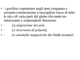 i geofisici soprattutto negli anni cinquanta e sessanta cominciarono a raccogliere rocce di tutte le età e di varie parti del globo rilevando tre interessanti e sorprendenti fenomeni:  ·         La migrazione dei poli,   ·         Le inversioni di polarità,   ·         Le anomalie magnetiche  dei fondi oceanici.    