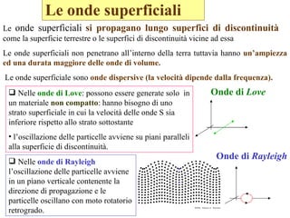 Le onde superficiali   Onde di  Love Onde di  Rayleigh Le  onde superficiali   si propagano lungo superfici di discontinuità  come la superficie terrestre o le superfici di discontinuità vicine ad essa  Le onde superficiali non penetrano all’interno della terra tuttavia hanno  un’ampiezza ed una durata maggiore delle onde di volume.  Le onde superficiale sono  onde dispersive (la velocità dipende dalla frequenza). Nelle  onde di Love : possono essere generate solo  in un materiale  non compatto : hanno bisogno di uno strato superficiale in cui la velocità delle onde S sia inferiore rispetto allo strato sottostante  l’oscillazione delle particelle avviene su piani paralleli alla superficie di discontinuità.  Nelle  onde di Rayleigh  l’oscillazione delle particelle avviene in un piano verticale contenente la direzione di propagazione e le particelle oscillano con moto rotatorio retrogrado. 