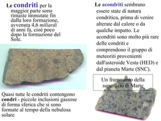 Le  condriti  per la maggior parte   sono rimaste immutate fin dalla loro formazione, avvenuta 4,6  miliardi  di anni fa, cioè poco dopo la formazione del Sole.  Un frammento della superficie di Marte Quasi tutte le condriti contengono  condri  - piccole inclusioni gassose di forma sferica che si sono formate al tempo della nebulosa solare  Le  acondriti   sembrano essere state di natura condritica, prima di venire alterate dal calore o da qualche impatto. Le acondriti sono molto più rare delle condriti e comprendono il gruppo di meteoriti provenienti dall'asteroide Vesta (HED) e dal pianeta Marte (SNC).  