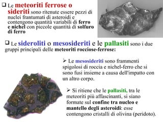 Le  meteoriti ferrose o sideriti  sono ritenute essere pezzi di nuclei frantumati di asteroidi e contengono quantità variabili di  ferro e nichel  con piccole quantità di  solfuro di ferro   Si ritiene che le  pallasiti,  tra le meteoriti più affascinanti, si siano formate sul  confine tra nucleo e mantello degli asteroidi : esse contengono cristalli di olivina (peridoto).  Le  mesosideriti  sono frammenti spigolosi di roccia e nichel-ferro che si sono fusi insieme a causa dell'impatto con un altro corpo.  Le  sideroliti  o  mesosideriti  e le  pallasiti   sono i due gruppi principali delle  meteoriti rocciose-ferrose: 