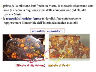 -  prima della missione Pathfinder su Marte, le meteoriti ci avevano dato solo (e ancora la migliore) stima della composizione (ed età) del pianeta Marte - le  meteoriti silicatiche-ferrose  (sideroliti; foto sotto) possono rappresentare il materiale dell’interfaccia nucleo-mantello Metallo di Fe-Ni Silicato di Mg (olivina) sideroliti  o  mesosideriti 