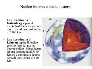 Nucleo interno e nucleo esterno La  discontinuità di Gutemberg  separa il mantello dal  nucleo  esterno e si trova ad una profondità  di 2900 km. La  discontinuità di Lehman  separa il nucleo esterno fuso dal nucleo interno solido , è localizzata ad una profondità di 5170 Km ed è circondata da una zona di transizione di 500 Km 