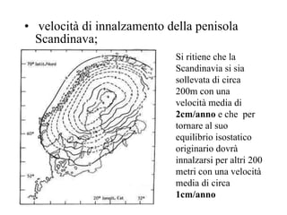velocità di innalzamento della penisola Scandinava;  Si ritiene che la Scandinavia si sia sollevata di circa 200m con una velocità media di  2cm/anno  e che  per tornare al suo equilibrio isostatico originario dovrà innalzarsi per altri 200 metri con una velocità media di circa  1cm/anno 