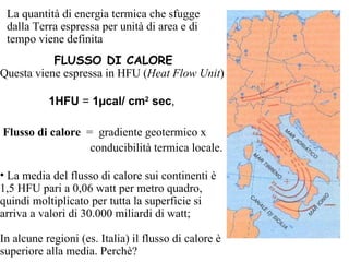 La quantità di energia termica che sfugge dalla Terra espressa per unità di area e di tempo viene definita FLUSSO DI CALORE Questa viene espressa in HFU ( Heat Flow Unit ) 1HFU  =  1 µ cal/ cm 2  sec ,  Flusso di calore   =  gradiente geotermico x  conducibilità termica locale. La media del flusso di calore sui continenti è 1,5 HFU  pari a 0,06 watt per metro quadro, quindi moltiplicato per tutta la superficie si arriva a valori di 30.000 miliardi di watt;  In alcune regioni (es. Italia) il flusso di calore è superiore alla media. Perchè? 
