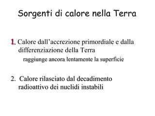1.   Calore dall’accrezione primordiale e dalla differenziazione della Terra raggiunge ancora lentamente la superficie 2.  Calore rilasciato dal decadimento radioattivo dei nuclidi instabili Sorgenti di calore nella Terra 