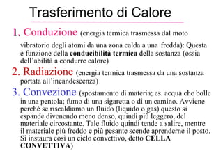 Trasferimento di Calore 1.   Conduzione  (energia termica trasmessa dal moto vibratorio degli atomi da una zona calda a una   fredda): Questa è funzione della  conducibilità termica  della sostanza (ossia dell’abilità a condurre calore) 2. Radiazione   (energia termica trasmessa da una sostanza portata all’incandescenza) 3. Convezione   (spostamento di materia; es. acqua che bolle in una pentola; fumo di una sigaretta o di un camino. Avviene perchè se riscaldiamo un fluido (liquido o gas) questo si espande divenendo meno denso, quindi più leggero, del materiale circostante. Tale fluido quindi tende a salire, mentre il materiale più freddo e più pesante scende aprenderne il posto. Si instaura così un ciclo convettivo, detto  CELLA CONVETTIVA ) 