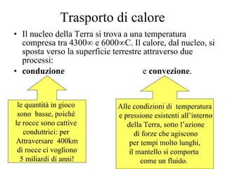 Trasporto di calore Il nucleo della Terra si trova a una temperatura compresa tra 4300° e 6000°C. Il calore, dal nucleo, si sposta verso la superficie terrestre attraverso due processi:  conduzione   e  convezione . le quantità in gioco  sono  basse, poiché  le rocce sono cattive  conduttrici: per  Attraversare  400km di rocce ci vogliono  5 miliardi di anni! Alle condizioni di  temperatura e pressione esistenti all’interno della Terra, sotto l’azione di forze che agiscono per tempi molto lunghi,  il mantello si comporta  come un fluido.  