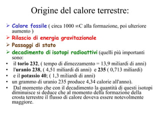 Origine del calore terrestre: Calore fossile  ( circa 1000 °C alla formazione, poi ulteriore aumento ) Rilascio di energia gravitazionale Passaggi di stato decadimento di   isotopi radioattivi  (quelli più importanti sono: il  torio 232 , ( tempo di dimezzamento = 13,9 miliardi di anni) l' uranio 238 , ( 4,51 miliardi di anni)  e  235  ( 0,713 miliardi) e il  potassio 40 ; ( 1,3 miliardi di anni) un grammo di uranio 235 produce 4,34 calorie all'anno). Dal momento che con il decadimento la quantità di questi isotopi diminuisce si deduce che al momento della formazione della crosta terrestre il flusso di calore doveva essere notevolmente maggiore. 