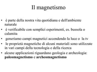 Il magnetismo è parte della nostra vita quotidiana e dell'ambiente naturale è verificabile con semplici esperimenti, es. bussola o calamita generiamo campi magnetici accendendo la luce o  la tv le proprietà magnetiche di alcuni materiali sono utilizzate in vari campi della tecnologia e della ricerca alcune applicazioni riguardano geologia e archeologia:  paleomagnetismo  e  archeomagnetismo 
