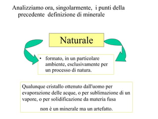 Naturale Analizziamo ora, singolarmente,  i punti della precedente  definizione di minerale formato, in un particolare ambiente, esclusivamente per un processo di natura.  Qualunque cristallo ottenuto dall'uomo per evaporazione delle acque, o per sublimazione di un vapore, o per solidificazione da materia fusa  non è un minerale ma un artefatto. 