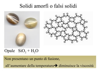 Solidi amorfi o falsi solidi Non presentano un punto di fusione,  all’aumentare della temperatura   diminuisce la viscosità Opale  SiO 2  + H 2 O 