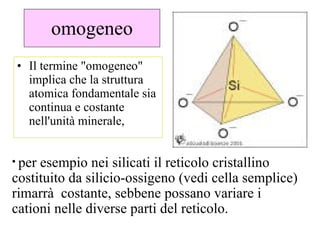 omogeneo Il termine "omogeneo" implica che la struttura atomica fondamentale sia continua e costante nell'unità minerale,  per esempio nei silicati il reticolo cristallino costituito da silicio-ossigeno (vedi cella semplice) rimarrà  costante, sebbene possano variare i cationi nelle diverse parti del reticolo. 