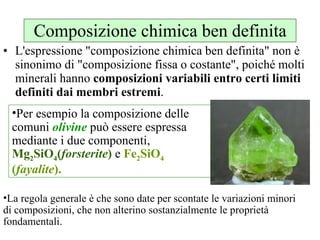 Composizione chimica ben definita L'espressione "composizione chimica ben definita" non è sinonimo di "composizione fissa o costante", poiché molti minerali hanno  composizioni variabili entro certi limiti definiti dai membri estremi .  La regola generale è che sono date per scontate le variazioni minori di composizioni, che non alterino sostanzialmente le proprietà fondamentali. Per esempio la composizione delle comuni  olivine  può essere espressa mediante i due componenti,  Mg 2 SiO 4 ( forsterite )  e  Fe 2 SiO 4  ( fayalite ).  
