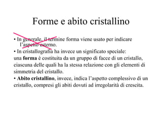 Forme e abito cristallino •  In generale, il termine forma viene usato per indicare l’aspetto esterno. •  In cristallografia ha invece un significato speciale: una  forma  è costituita da un gruppo di facce di un cristallo, ciascuna delle quali ha la stessa relazione con gli elementi di simmetria del cristallo. •  Abito cristallino , invece, indica l’aspetto complessivo di un cristallo, compresi gli abiti dovuti ad irregolarità di crescita. 