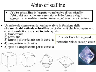 Abito cristallino L' abito cristallino  è l’aspetto complessivo di un cristallo. L'abito dei cristalli è una descrizione delle forme e degli aggregati che un determinato minerale può assumere in natura. Un minerale assume un determinato abito in funzione della  simmetria del reticolo cristallino  degli elementi che lo compongono e delle  modalità di accrescimento , quali: 1) temperatura 2) pressione 3) tempo a disposizione per la crescita 4) composizione chimica  5) spazio a disposizione per la crescita Crescita lenta facce grandi; crescita veloce facce piccole  