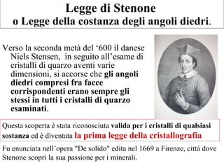Legge di Stenone  o Legge della costanza degli angoli diedri . Verso la seconda metà del ‘600 il danese Niels Stensen,  in seguito all’esame di cristalli di quarzo aventi varie dimensioni, si accorse che  gli angoli diedri compresi fra facce corrispondenti erano sempre gli stessi in tutti i cristalli di quarzo esaminati . Questa scoperta è stata riconosciuta  valida per i cristalli di qualsiasi sostanza  ed è diventata  la prima legge della cristallografia  Fu enunciata nell’opera "De solido" edita nel 1669 a Firenze, città dove Stenone scoprì la sua passione per i minerali.  