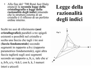 Legge della razionalità degli indici Alla fine del ‘700 Renè Just Haüy  enunciò la  seconda legge della cristallografia o legge della razionalità degli indici  intuendo che la struttura esterna di un cristallo è il riflesso di un perfetto ordine interno.  Scelti tre assi di riferimento  (assi cristallografici)  paralleli a tre spigoli esistenti o possibili nel cristallo e scelta una faccia che tagli i tre assi ( faccia fondamentale ) secondo segmenti in rapporto a:b:c (rapporto parametrico fondamentale), ogni altra faccia taglierà sugli assi segmenti secondo un rapporto a 1 :b 1 :c 1  tale che a/a 1 :b/b 1 :c/c 1 =h:k:l, con h, k, l numeri interi e piccoli  