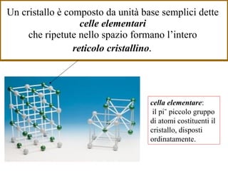 Un cristallo è composto da unità base semplici dette  celle elementari   che ripetute nello spazio formano l’intero  reticolo cristallino .   cella elementare :  il più piccolo gruppo di atomi costituenti il cristallo, disposti ordinatamente. 