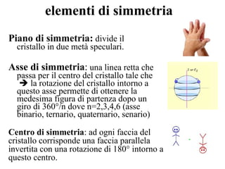 elementi di simmetria Piano di simmetria:  divide il cristallo in due metà speculari. Asse di simmetria :  una linea retta che passa per il centro del cristallo tale che    la rotazione del cristallo intorno a questo asse permette di ottenere la medesima figura di partenza dopo un giro di 360°/n dove n=2,3,4,6 (asse binario, ternario, quaternario, senario) Centro di simmetria : ad ogni faccia del cristallo corrisponde una faccia parallela invertita con una rotazione di 180° intorno a questo centro. 