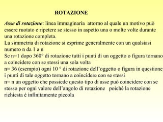 Asse di rotazione : linea immaginaria  attorno al quale un motivo può essere ruotato e ripetere se stesso in aspetto una o molte volte durante una rotazione completa. La simmetria di rotazione si esprime generalmente con un qualsiasi numero n da 1 a   Se n=1 dopo 360° di rotazione tutti i punti di un oggetto o figura tornano a coincidere con se stessi una sola volta n= 36 (esempio) ogni 10 ° di rotazione dell’oggetto o figura in questione i punti di tale oggetto tornano a coincidere con se stessi n=    un oggetto che possiede questo tipo di asse può coincidere con se stesso per ogni valore dell’angolo di rotazione  poiché la rotazione richiesta è infinitamente piccola ROTAZIONE 