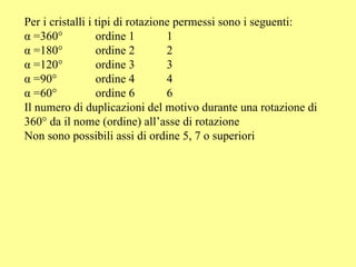 Per i cristalli i tipi di rotazione permessi sono i seguenti: α =360°  ordine 1  1 α =180°  ordine 2  2 α =120° ordine 3  3 α =90° ordine 4  4 α =60°  ordine 6  6 Il numero di duplicazioni del motivo durante una rotazione di 360° da il nome (ordine) all’asse di rotazione Non sono possibili assi di ordine 5, 7 o superiori 