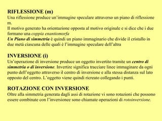RIFLESSIONE (m) Una riflessione produce un’immagine speculare attraverso un piano di riflessione  m. Il motivo generato ha orientazione opposta al motivo originale e si dice che i due formano una  coppia enantiomorfa Un Piano di simmetria   è quindi un piano immaginario che divide il cristallo in due metà ciascuna delle quali è l’immagine speculare dell’altra INVERSIONE (i) Un’operazione di inversione produce un oggetto invertito tramite un  centro di simmetria o di inversione .  Invertire significa tracciare linee immaginare da ogni punto dell’oggetto attraverso il centro di inversione e alla stessa distanza sul lato opposto del centro. L’oggetto viene quindi ricreato collegando i punti. ROTAZIONE CON INVERSIONE Oltre alla simmetria generata dagli assi di rotazione vi sono rotazioni che possono essere combinate con l’inversionee sono chiamate operazioni di  rotoinversione. 