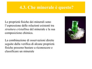 4.3. Che minerale è questo? Le proprietà fisiche dei minerali sono l’espressione delle relazioni esistenti tra  struttura cristallina  del minerale e la sua composizione chimica. La combinazione di osservazioni dirette seguite dalla verifica di alcune proprietà fisiche possono bastare a riconoscere e classificare un minerale 
