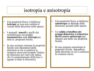 isotropia e anisotropia Una proprietà fisica si definisce  isotropa  se essa non cambia al variare della direzione nello spazio I minerali  amorfi  e quelli che cristallizzano nel gruppo  monometrico  sono  isotropi  per tutte le  proprietà fisiche. In una sostanza isotropa le proprietà fisiche non dipendono dalla direzione in cui si analizza la sostanza stessa (ad esempio l'indice di rifrazione nel vetro che indica che il comportamento della luce è uguale in tutte le direzioni),  Una proprietà fisica si definisce  anisotropa  se dipende dalla direzione assunta nello spazio Un  solido cristallino dei gruppi dimetrico o trimetrico dovrà essere anisotropo  per almeno una delle sue proprietà fisiche In una sostanza anisotropa le proprietà fisiche  dipendono dalla direzione in cui si analizza la sostanza stessa 