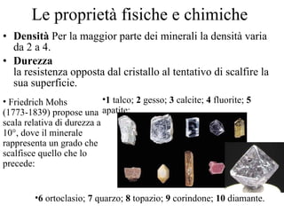 Le proprietà fisiche e chimiche Densità  Per la maggior parte dei minerali la densità varia da 2 a 4. Durezza la resistenza opposta dal cristallo al tentativo di scalfire la sua superficie.  Friedrich Mohs   (1773-1839) propose una scala relativa di durezza a 10°, dove il minerale rappresenta un grado che scalfisce quello che lo precede: 1  talco;  2  gesso;  3  calcite;  4  fluorite;  5  apatite;  6  ortoclasio;  7  quarzo;  8  topazio;  9  corindone;  10  diamante.  