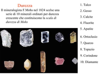 Durezza Il mineralogista F.Mohs nel 1824 scelse una serie di 10 minerali ordinati per durezza crescente che costituiscono la  scala di durezza di Mohs  6. Ortoclasio 7. Quarzo  8. Topazio 9. Corindone 10. Diamante 1. Talco 2. Gesso 3. Calcite 4. Fluorite 5. Apatite 