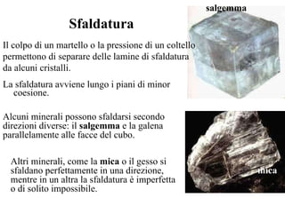 La sfaldatura avviene lungo i piani di minor coesione.  salgemma mica Sfaldatura Il colpo di un martello o la pressione di un coltello permettono di separare delle lamine di sfaldatura da alcuni cristalli. Alcuni minerali possono sfaldarsi secondo direzioni diverse: il  salgemma  e la galena parallelamente alle facce del cubo.  Altri minerali, come la  mica  o il gesso si sfaldano perfettamente in una direzione, mentre in un altra la sfaldatura è imperfetta  o di solito impossibile. 