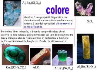Al 2 O 3 SiO 2 Cu 2 [(OH) 2 CO 3 ] Al 2 Be 3 (Si 6 O 18 ) Al 2 Be 3 (Si 6 O 18 ) Al 2 Be 3 (Si 6 O 18 ) colore il colore è una proprietà diagnostica per alcuni minerali e valutabile immediatamente, tuttavia è una delle proprietà  più mutevoli e meno affidabili .  Per colore di un minerale, si intende sempre il colore che si osserva in luce naturale ed è determinato dal tipo di interazione tra luce e minerale che ne risulta colpito, in particolare è funzione dell' assorbimento delle lunghezze d'onda che attraversano il cristallo. 