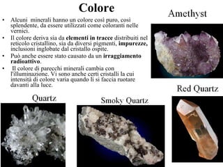 Colore Alcuni  minerali hanno un colore così puro, così splendente, da essere utilizzati come coloranti nelle vernici.  Il colore deriva sia da  elementi in tracce  distribuiti nel reticolo cristallino, sia da diversi pigmenti,  impurezze,  inclusioni inglobate dal cristallo ospite.  Può anche essere stato causato da un  irraggiamento radioattivo . Il colore di parecchi minerali cambia con l'illuminazione. Vi sono anche certi cristalli la cui intensità di colore varia quando li si faccia ruotare davanti alla luce.  