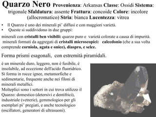 Quarzo Nero   Provenienza : Arkansas  Classe : Ossidi  Sistema : trigonale  Sfaldatura : assente  Frattura : concoide  Colore : incolore (allocromatico)  Stria : bianca  Lucentezza : vitrea Il Quarzo è uno dei minerali più diffusi e con maggiori varietà. Queste si suddividono in due gruppi: è un minerale duro, leggero, non è fusibile, è insolubile, ad eccezione dell'acido fluoridrico. Si forma in rocce ignee, metamorfiche e sedimentarie, frequente anche nei filoni di minerali metallici. Molteplici sono i settori in cui trova utilizzo il Quarzo: domestico (detersivi e dentifrici), industriale (vetrerie), gemmologico per gli esemplari più pregiati, e anche tecnologico (oscillatori, generatori di ultrasuoni). minerali con  cristalli ben visibili:  quarzo puro e  varietà colorate a causa di impurità.  minerali formati da aggregati di  cristalli microscopici:  calcedonio  (che a sua volta comprende  corniola, agata e onice), diaspro, e selce. Forma prismi esagonali,  con estremità piramidali.  