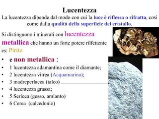 e  non metallica  : 1 lucentezza adamantina come il diamante;  2 lucentezza vitrea ( Acquamarina) ;  3 madreperlacea (talco) 4 lucentezza grassa; 5 Sericea (gesso, amianto) 6 Cerea  (calcedonio)   Lucentezza La lucentezza dipende dal modo con cui la  luce è riflessa o rifratta , così come dalla  qualità della superficie del cristallo . Si distinguono i minerali con  lucentezza  metallica   che hanno un forte potere rilfettente es:  Pirite 