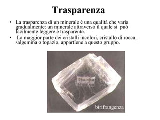 Trasparenza La trasparenza di un minerale è una qualità che varia gradualmente: un minerale attraverso il quale si  può facilmente leggere è trasparente. La maggior parte dei cristalli incolori, cristallo di rocca, salgemma o topazio, appartiene a questo gruppo. birifrangenza 