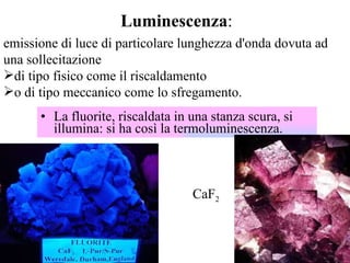 La fluorite, riscaldata in una stanza scura, si illumina: si ha così la termoluminescenza.  CaF 2   emissione di luce di particolare lunghezza d'onda dovuta ad una sollecitazione  di tipo fisico come il riscaldamento  o di tipo meccanico come lo sfregamento. Luminescenza : 