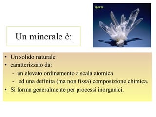 Un minerale è: Un solido naturale caratterizzato da:  -  un elevato ordinamento a scala atomica -  ed una definita (ma non fissa) composizione chimica. Si forma generalmente per processi inorganici. 