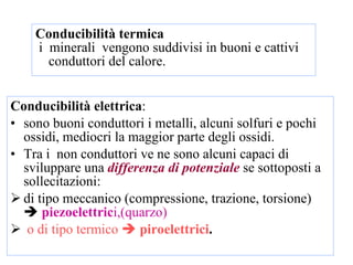 Conducibilità termica i  minerali  vengono suddivisi in buoni e cattivi conduttori del calore. Conducibilità elettrica :  sono buoni conduttori i metalli, alcuni solfuri e pochi ossidi, mediocri la maggior parte degli ossidi.  Tra i  non conduttori ve ne sono alcuni capaci di sviluppare una  differenza di potenziale  se sottoposti a sollecitazioni:  di tipo meccanico (compressione, trazione, torsione)     piezoelettric i,(quarzo)  o di tipo termico     piroelettrici . 