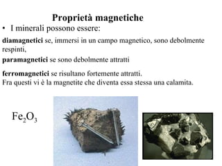 I minerali possono essere: Proprietà magnetiche diamagnetici  se, immersi in un campo magnetico, sono debolmente respinti,  paramagnetici  se sono debolmente attratti  ferromagnetici  se risultano fortemente attratti.  Fra questi vi è la magnetite che diventa essa stessa una calamita.  Fe 2 O 3 