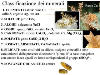 Classificazione dei minerali 1. ELEMENTI nativi : rame  Cu , zolfo  S,  argento  Ag , oro  Au Rame Cu 2. SOLFURI : pirite  FeS 2 3. ALOIDI : salgemma  NaCl 4. OSSIDI : quarzo  SiO 2 , ematite  Fe 2 O 3 5. CARBONATI : calcite  CaCO 3  , dolomite  Ca, Mg (CO 3 ) 2 6. SOLFATI : gesso  CaSO 4  2 H 2 O 7. FOSFATI, ARSENIATI, VANADIATI : apatite 8. SILICATI : sono costituiti da silicio, ossigeno e metalli e sono caratterizzati dalla presenza di tetraedri ("piramidi" a base triangolare con quattro facce eguali tra loro) corrispondenti al gruppo  (SiO 4 ) 4-   . 9. SOSTANZE ORGANICHE: ambra 