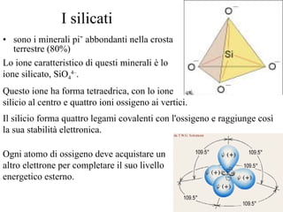I silicati sono i minerali più abbondanti nella crosta terrestre (80%) Lo ione caratteristico di questi minerali è lo ione silicato, SiO 4 4– .   Questo ione ha forma tetraedrica, con lo ione silicio al centro e quattro ioni ossigeno ai vertici.  Il silicio forma quattro legami covalenti con l'ossigeno e raggiunge così la sua stabilità elettronica.  Ogni atomo di ossigeno deve acquistare un altro elettrone per completare il suo livello energetico esterno.  