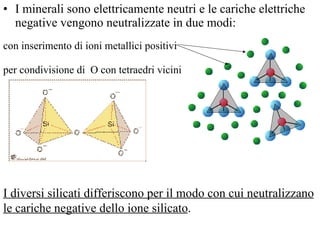 I minerali sono elettricamente neutri e le cariche elettriche negative vengono neutralizzate in due modi: con inserimento di ioni metallici positivi  per condivisione di  O con tetraedri vicini  I diversi silicati differiscono per il modo con cui neutralizzano le cariche negative dello ione silicato .  