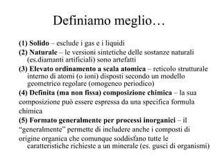 Definiamo meglio… (1) Solido  – esclude i gas e i liquidi (2) Naturale  – le versioni sintetiche delle sostanze naturali (es.diamanti artificiali) sono artefatti (3) Elevato ordinamento a scala atomica  – reticolo strutturale interno di atomi (o ioni) disposti secondo un modello geometrico regolare (omogeneo periodico) (4) Definita (ma non fissa) composizione chimica  – la sua composizione può essere espressa da una specifica formula chimica (5) Formato generalmente per processi inorganici  – il “ generalmente” permette di includere anche i composti di origine organica che comunque soddisfano tutte le caratteristiche richieste a un minerale (es. gusci di organismi) 